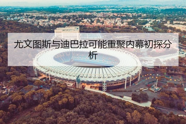尤文图斯与迪巴拉可能重聚内幕初探分析